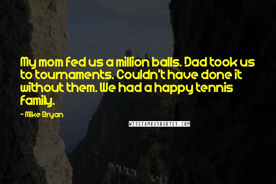 Mike Bryan Quotes: My mom fed us a million balls. Dad took us to tournaments. Couldn't have done it without them. We had a happy tennis family.