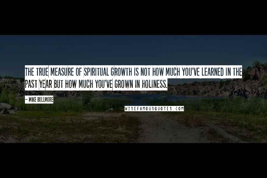 Mike Bullmore Quotes: The true measure of spiritual growth is not how much you've learned in the past year but how much you've grown in holiness.