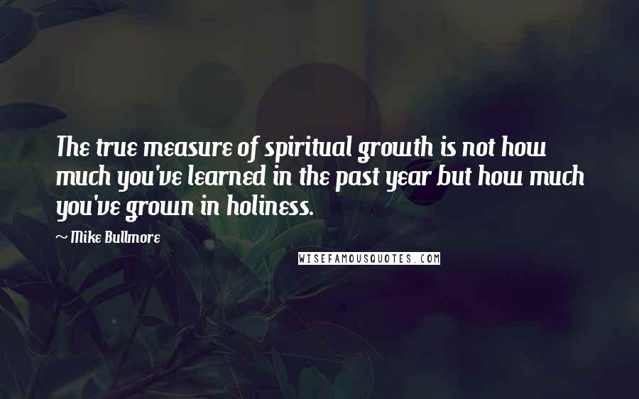Mike Bullmore Quotes: The true measure of spiritual growth is not how much you've learned in the past year but how much you've grown in holiness.