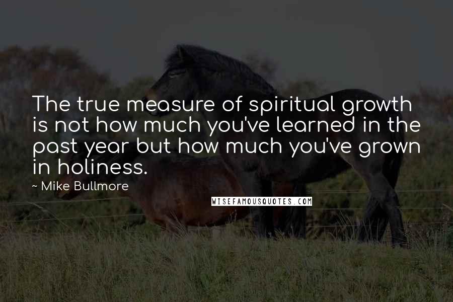 Mike Bullmore Quotes: The true measure of spiritual growth is not how much you've learned in the past year but how much you've grown in holiness.