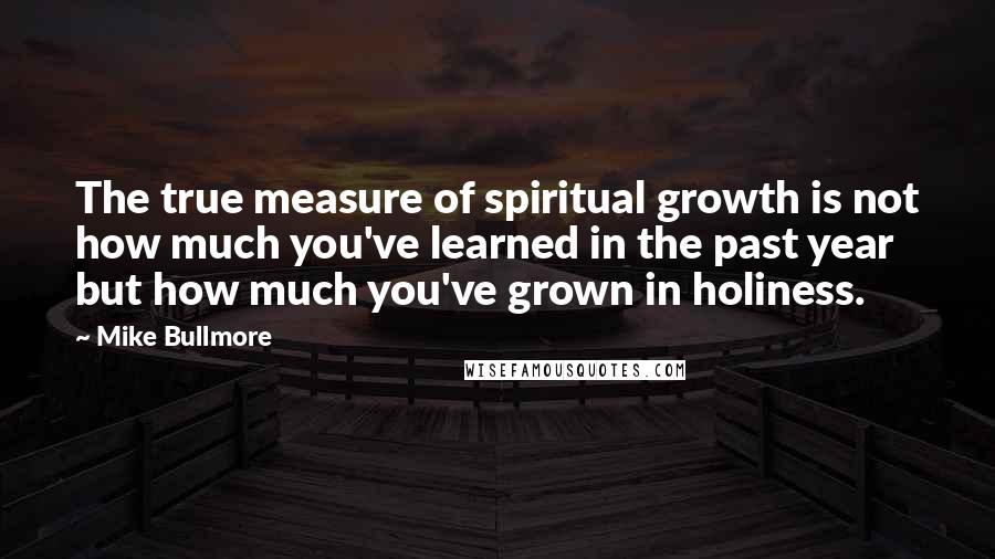 Mike Bullmore Quotes: The true measure of spiritual growth is not how much you've learned in the past year but how much you've grown in holiness.