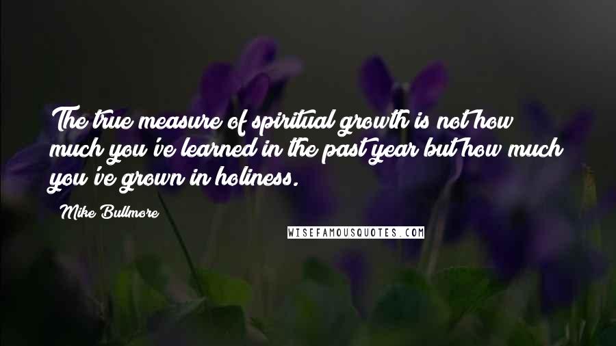 Mike Bullmore Quotes: The true measure of spiritual growth is not how much you've learned in the past year but how much you've grown in holiness.