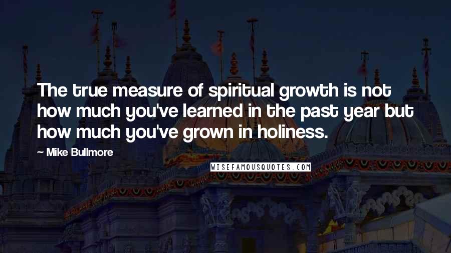 Mike Bullmore Quotes: The true measure of spiritual growth is not how much you've learned in the past year but how much you've grown in holiness.