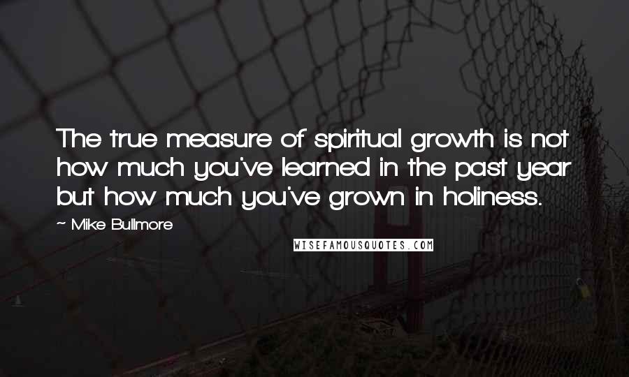 Mike Bullmore Quotes: The true measure of spiritual growth is not how much you've learned in the past year but how much you've grown in holiness.