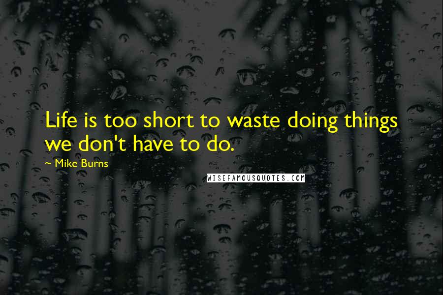 Mike Burns Quotes: Life is too short to waste doing things we don't have to do.