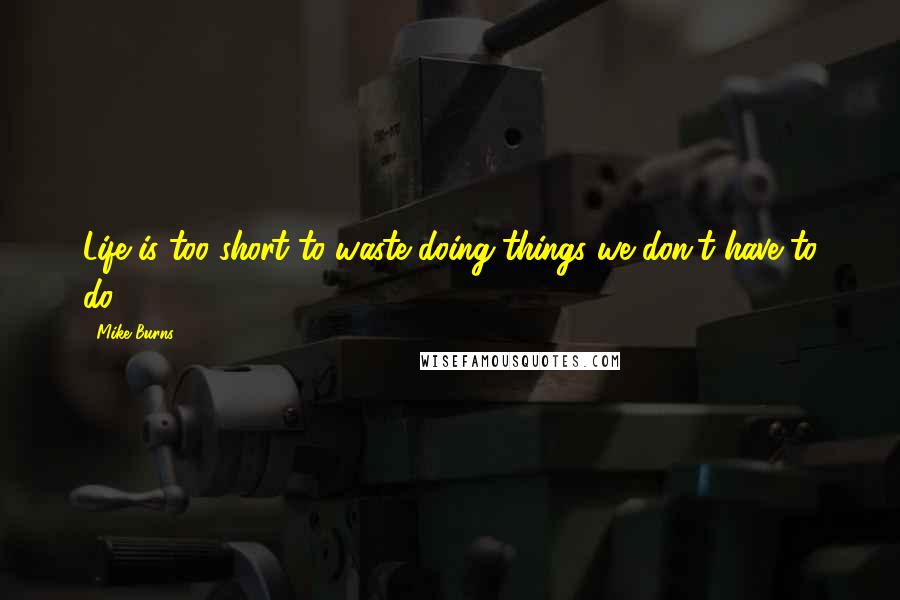 Mike Burns Quotes: Life is too short to waste doing things we don't have to do.