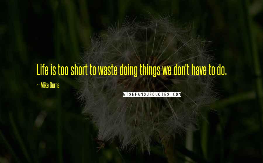 Mike Burns Quotes: Life is too short to waste doing things we don't have to do.