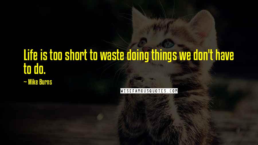 Mike Burns Quotes: Life is too short to waste doing things we don't have to do.