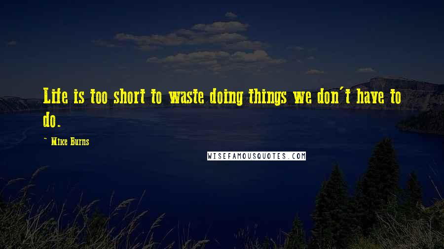 Mike Burns Quotes: Life is too short to waste doing things we don't have to do.