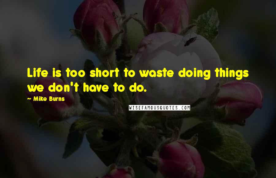 Mike Burns Quotes: Life is too short to waste doing things we don't have to do.