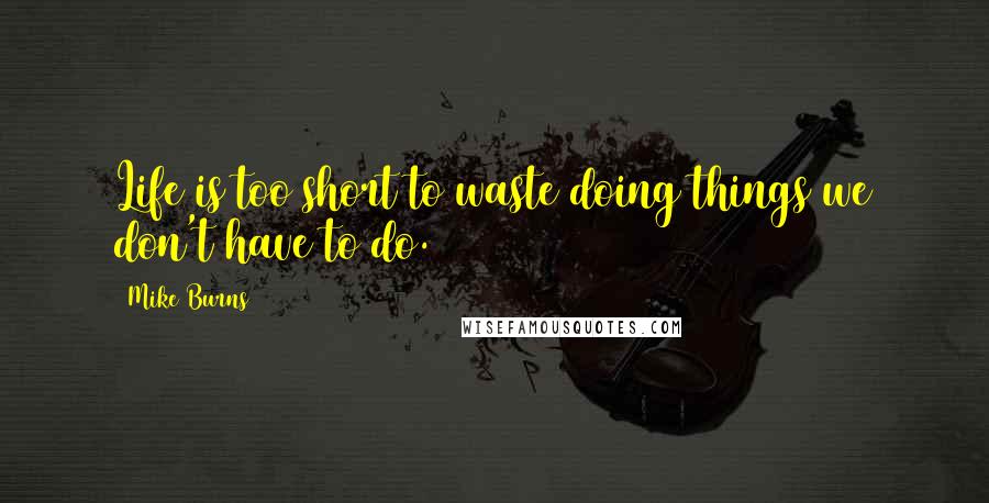 Mike Burns Quotes: Life is too short to waste doing things we don't have to do.