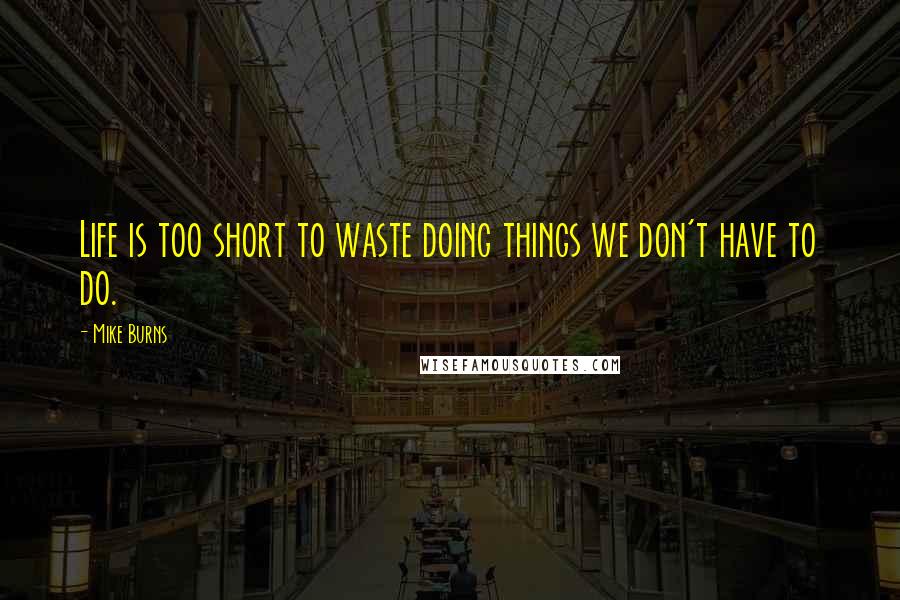 Mike Burns Quotes: Life is too short to waste doing things we don't have to do.