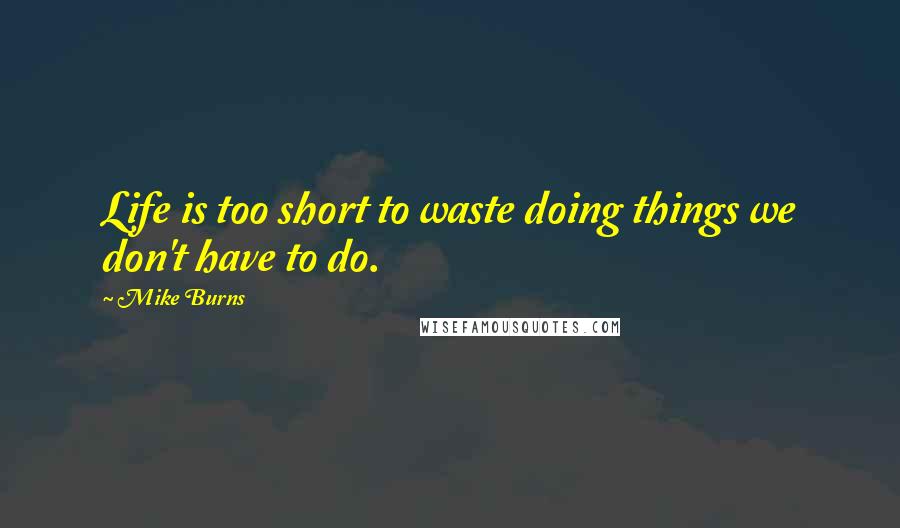 Mike Burns Quotes: Life is too short to waste doing things we don't have to do.