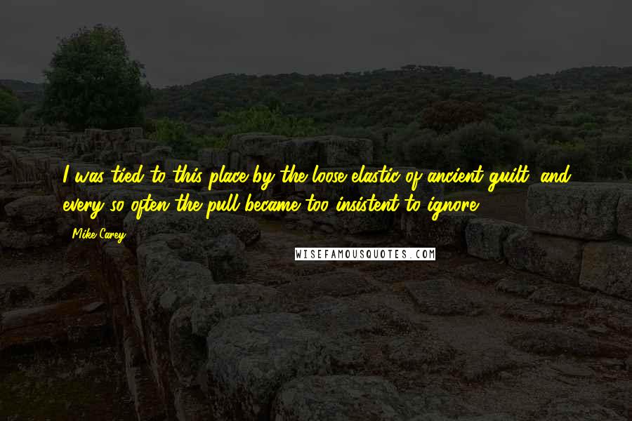 Mike Carey Quotes: I was tied to this place by the loose elastic of ancient guilt, and every so often the pull became too insistent to ignore.