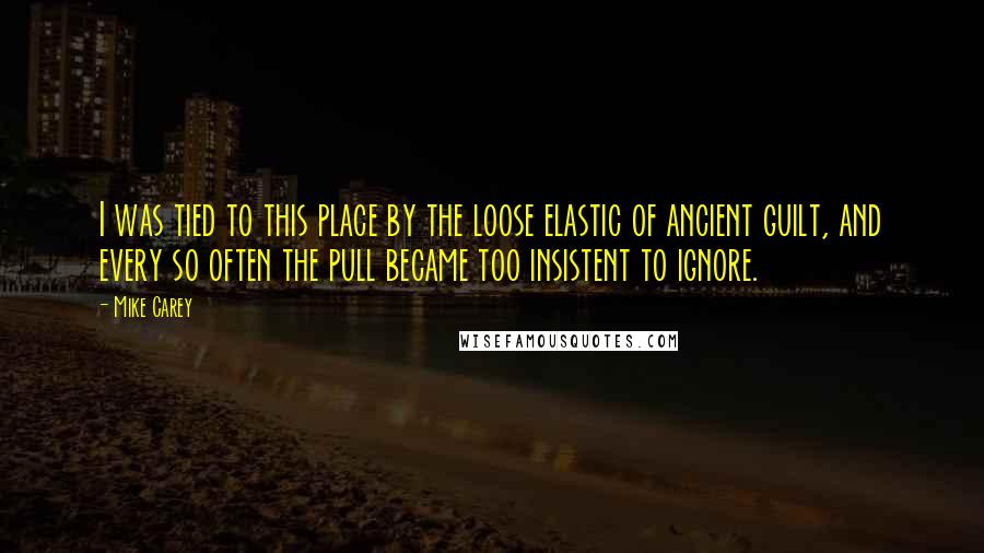 Mike Carey Quotes: I was tied to this place by the loose elastic of ancient guilt, and every so often the pull became too insistent to ignore.