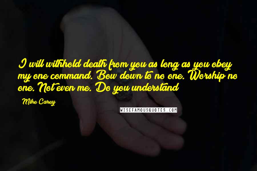 Mike Carey Quotes: I will withhold death from you as long as you obey my one command. Bow down to no one. Worship no one. Not even me. Do you understand?