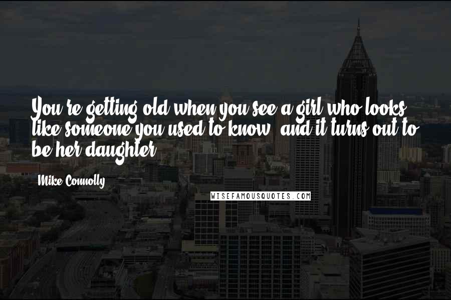 Mike Connolly Quotes: You're getting old when you see a girl who looks like someone you used to know, and it turns out to be her daughter.