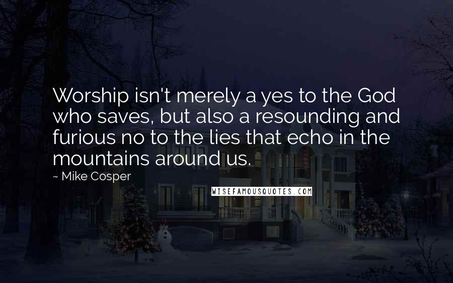 Mike Cosper Quotes: Worship isn't merely a yes to the God who saves, but also a resounding and furious no to the lies that echo in the mountains around us.