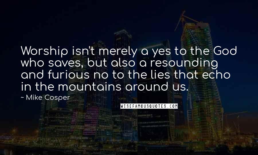 Mike Cosper Quotes: Worship isn't merely a yes to the God who saves, but also a resounding and furious no to the lies that echo in the mountains around us.
