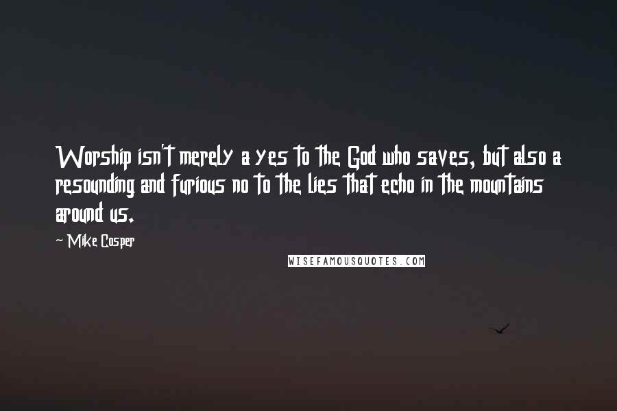 Mike Cosper Quotes: Worship isn't merely a yes to the God who saves, but also a resounding and furious no to the lies that echo in the mountains around us.
