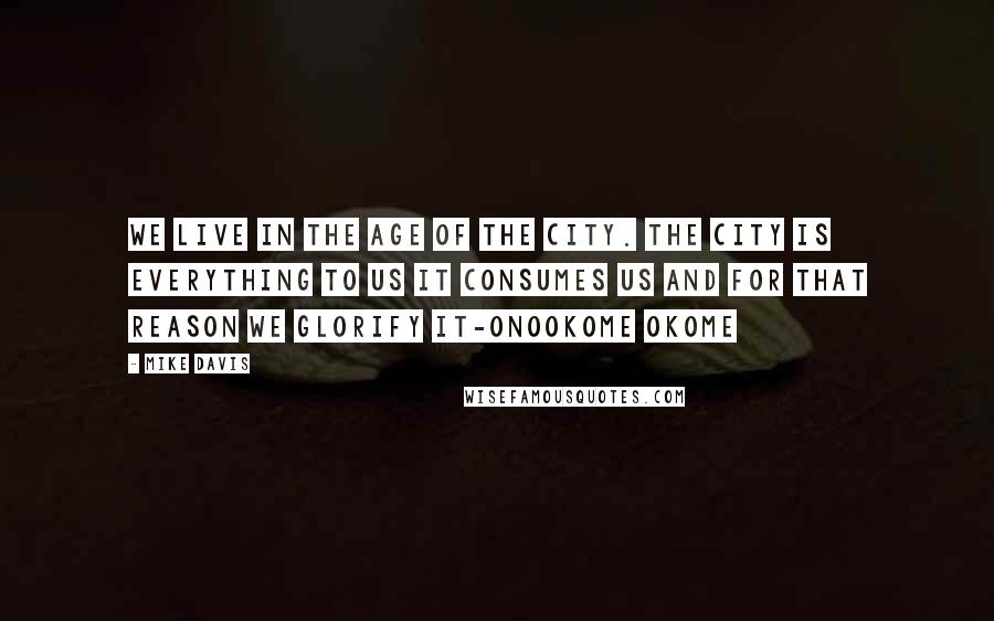 Mike Davis Quotes: We live in the age of the city. The city is everything to us it consumes us and for that reason we glorify it-Onookome Okome