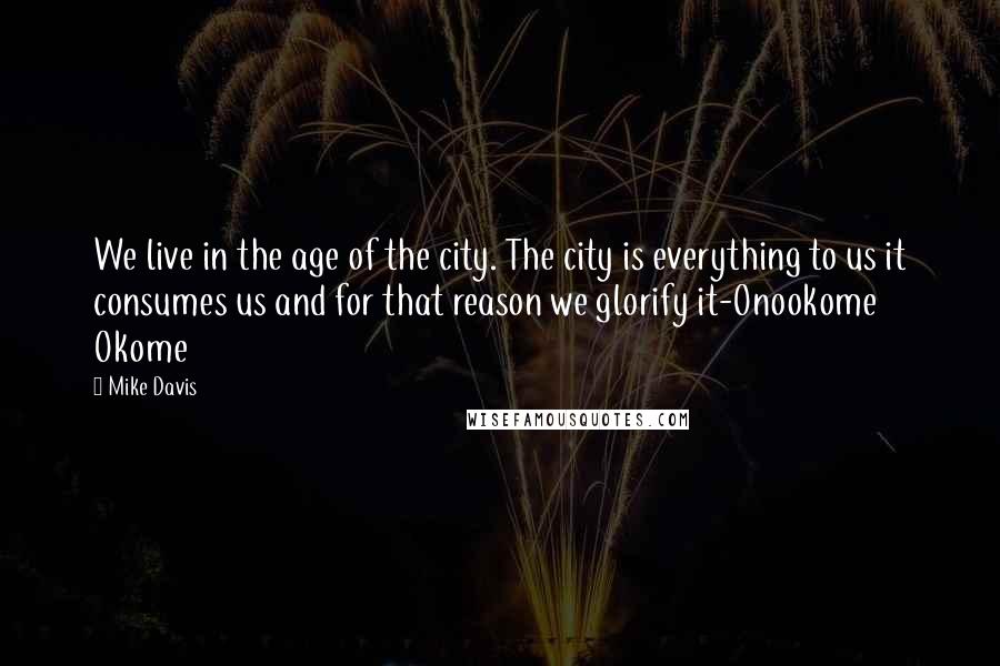 Mike Davis Quotes: We live in the age of the city. The city is everything to us it consumes us and for that reason we glorify it-Onookome Okome