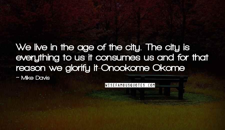 Mike Davis Quotes: We live in the age of the city. The city is everything to us it consumes us and for that reason we glorify it-Onookome Okome