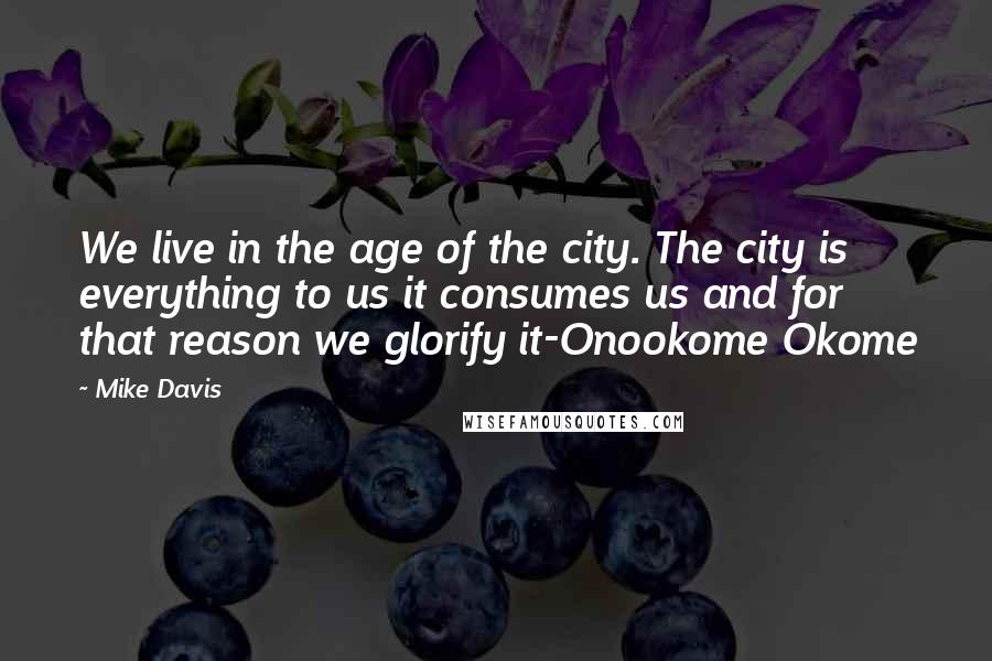 Mike Davis Quotes: We live in the age of the city. The city is everything to us it consumes us and for that reason we glorify it-Onookome Okome