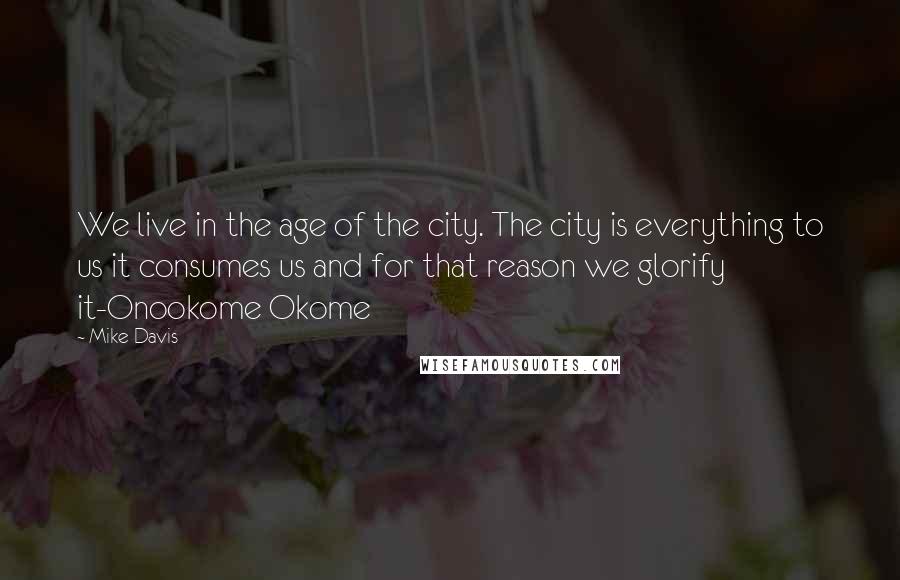 Mike Davis Quotes: We live in the age of the city. The city is everything to us it consumes us and for that reason we glorify it-Onookome Okome