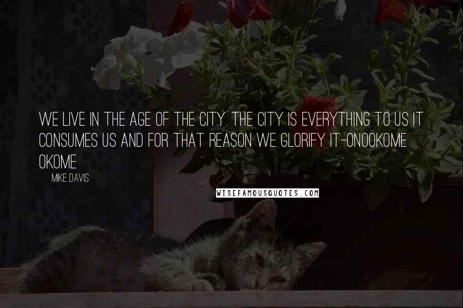 Mike Davis Quotes: We live in the age of the city. The city is everything to us it consumes us and for that reason we glorify it-Onookome Okome