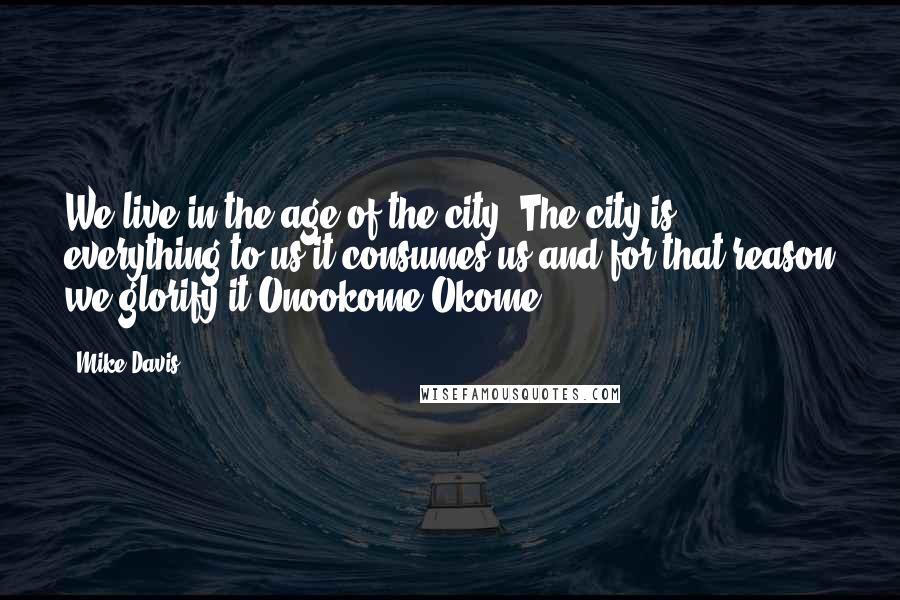 Mike Davis Quotes: We live in the age of the city. The city is everything to us it consumes us and for that reason we glorify it-Onookome Okome