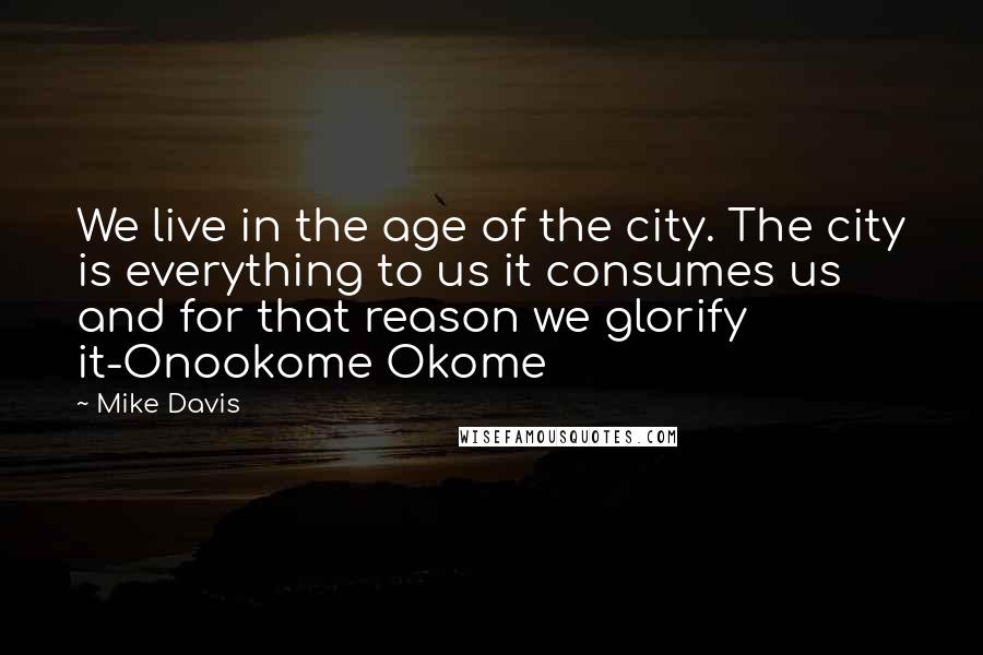 Mike Davis Quotes: We live in the age of the city. The city is everything to us it consumes us and for that reason we glorify it-Onookome Okome