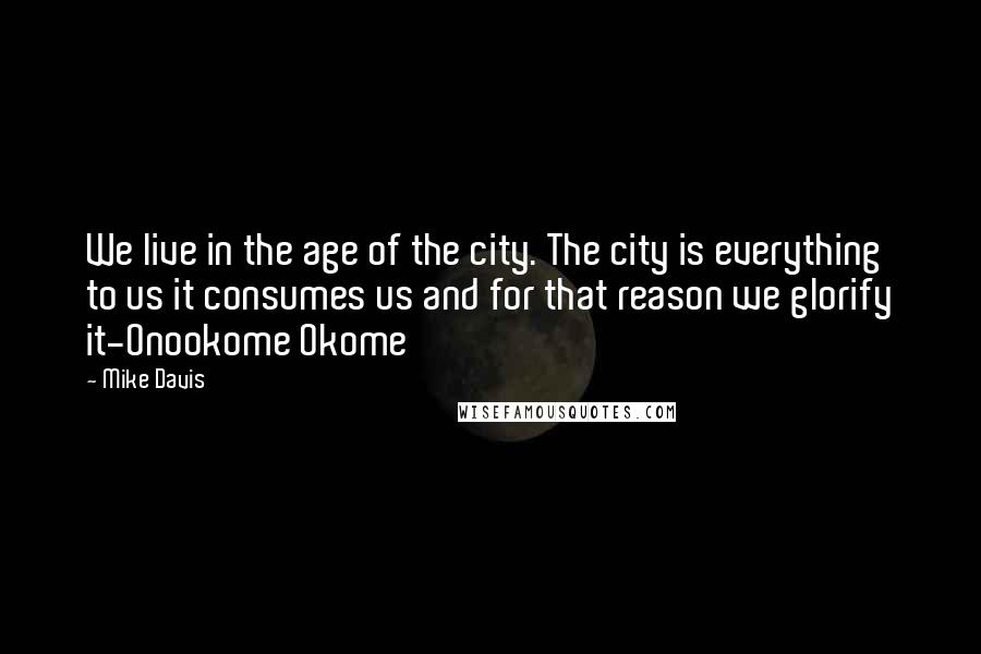 Mike Davis Quotes: We live in the age of the city. The city is everything to us it consumes us and for that reason we glorify it-Onookome Okome