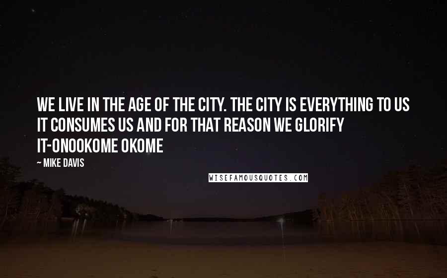 Mike Davis Quotes: We live in the age of the city. The city is everything to us it consumes us and for that reason we glorify it-Onookome Okome