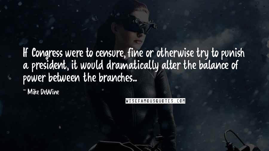 Mike DeWine Quotes: If Congress were to censure, fine or otherwise try to punish a president, it would dramatically alter the balance of power between the branches..