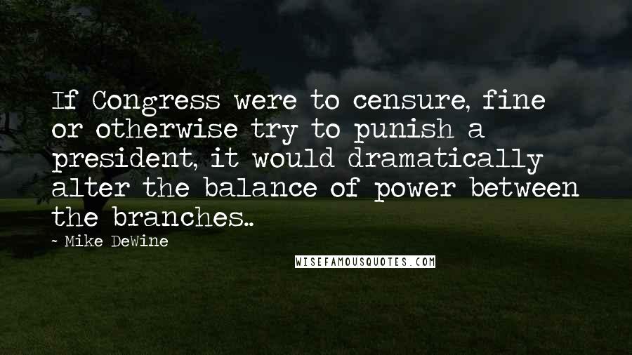 Mike DeWine Quotes: If Congress were to censure, fine or otherwise try to punish a president, it would dramatically alter the balance of power between the branches..