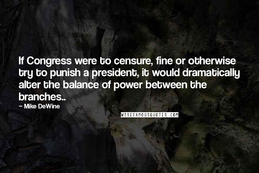 Mike DeWine Quotes: If Congress were to censure, fine or otherwise try to punish a president, it would dramatically alter the balance of power between the branches..