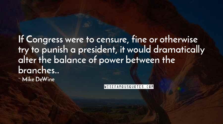 Mike DeWine Quotes: If Congress were to censure, fine or otherwise try to punish a president, it would dramatically alter the balance of power between the branches..