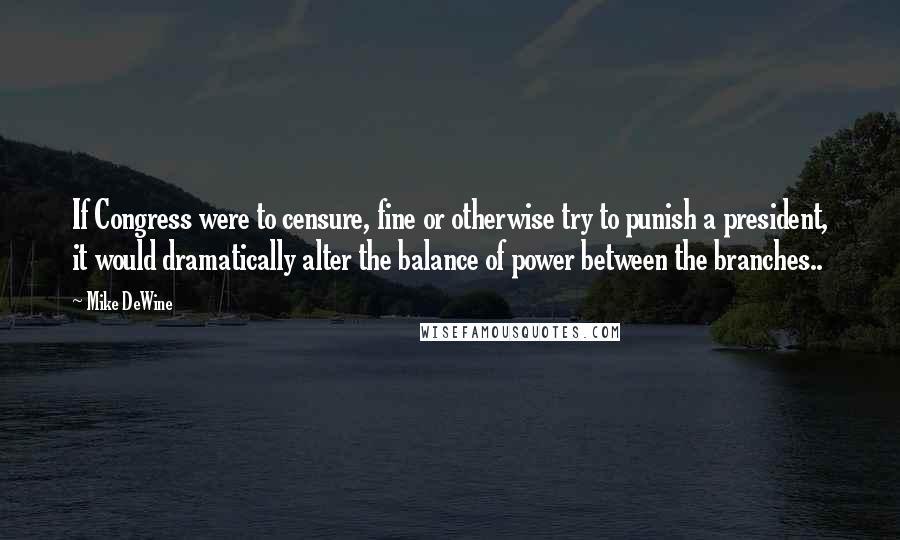 Mike DeWine Quotes: If Congress were to censure, fine or otherwise try to punish a president, it would dramatically alter the balance of power between the branches..