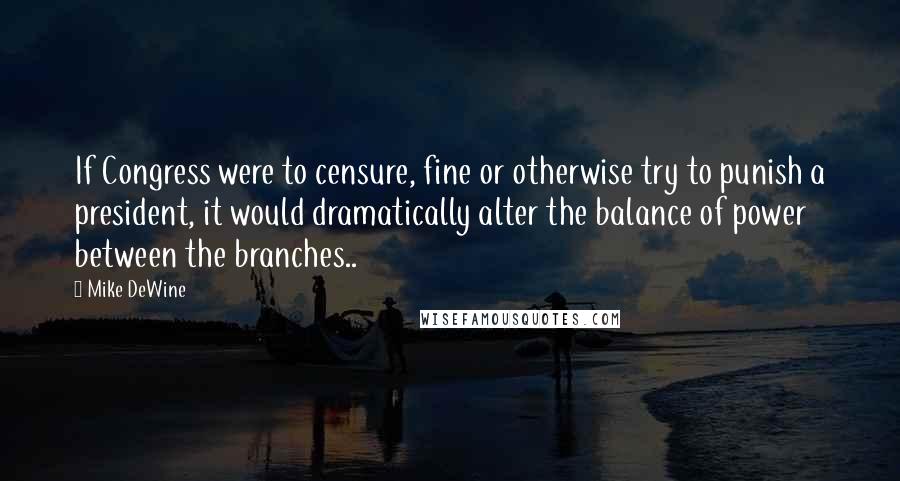 Mike DeWine Quotes: If Congress were to censure, fine or otherwise try to punish a president, it would dramatically alter the balance of power between the branches..