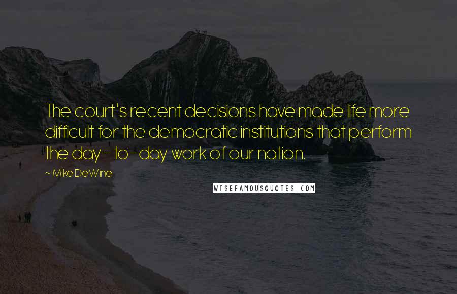 Mike DeWine Quotes: The court's recent decisions have made life more difficult for the democratic institutions that perform the day- to-day work of our nation.