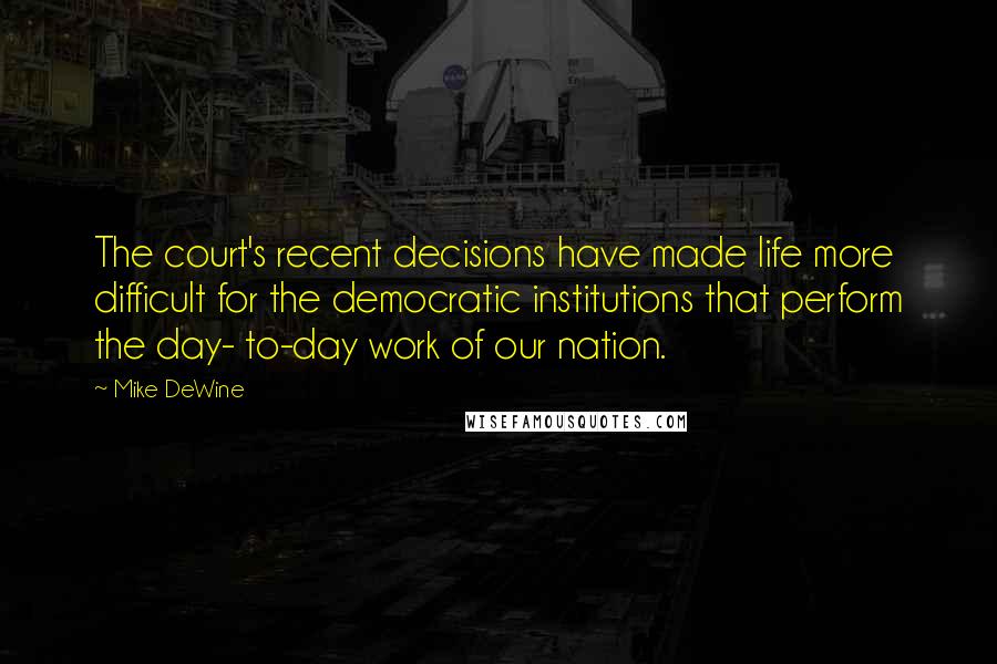 Mike DeWine Quotes: The court's recent decisions have made life more difficult for the democratic institutions that perform the day- to-day work of our nation.