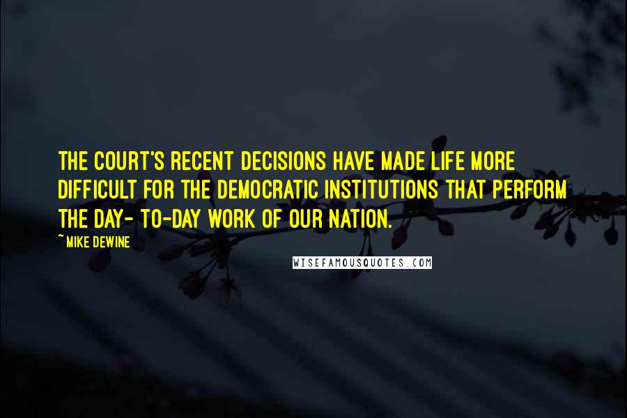 Mike DeWine Quotes: The court's recent decisions have made life more difficult for the democratic institutions that perform the day- to-day work of our nation.