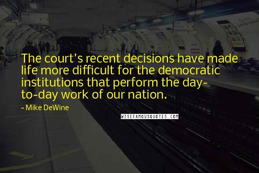 Mike DeWine Quotes: The court's recent decisions have made life more difficult for the democratic institutions that perform the day- to-day work of our nation.