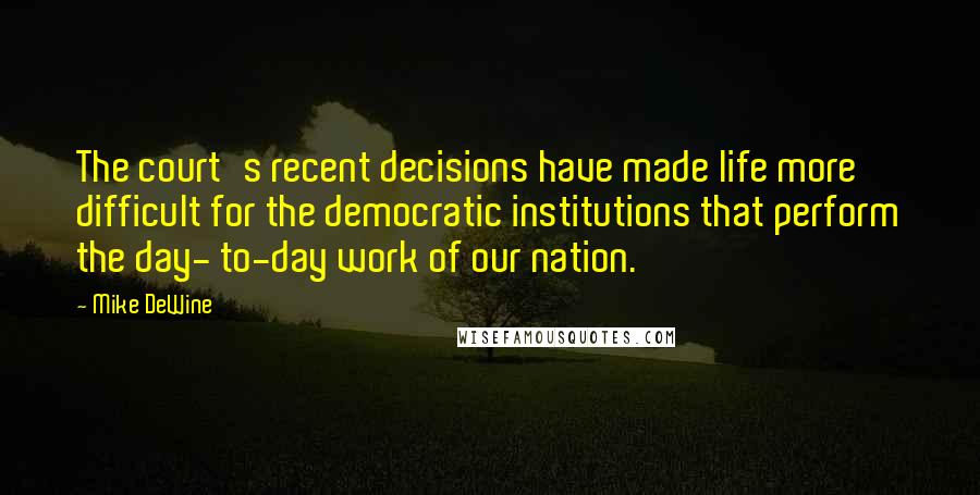 Mike DeWine Quotes: The court's recent decisions have made life more difficult for the democratic institutions that perform the day- to-day work of our nation.