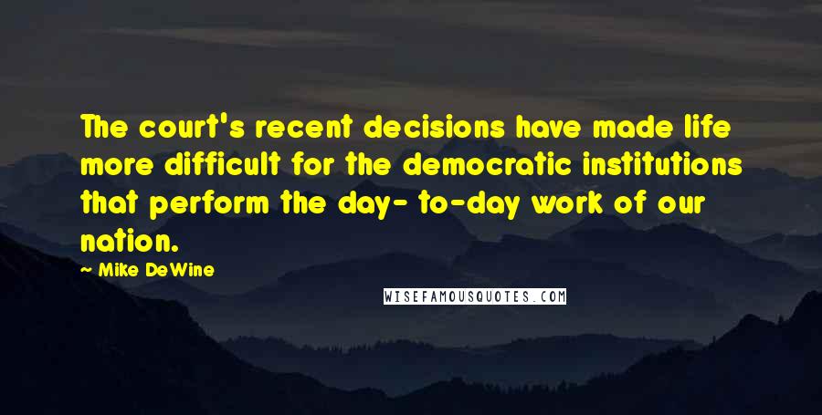 Mike DeWine Quotes: The court's recent decisions have made life more difficult for the democratic institutions that perform the day- to-day work of our nation.