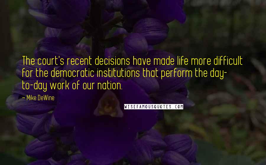 Mike DeWine Quotes: The court's recent decisions have made life more difficult for the democratic institutions that perform the day- to-day work of our nation.