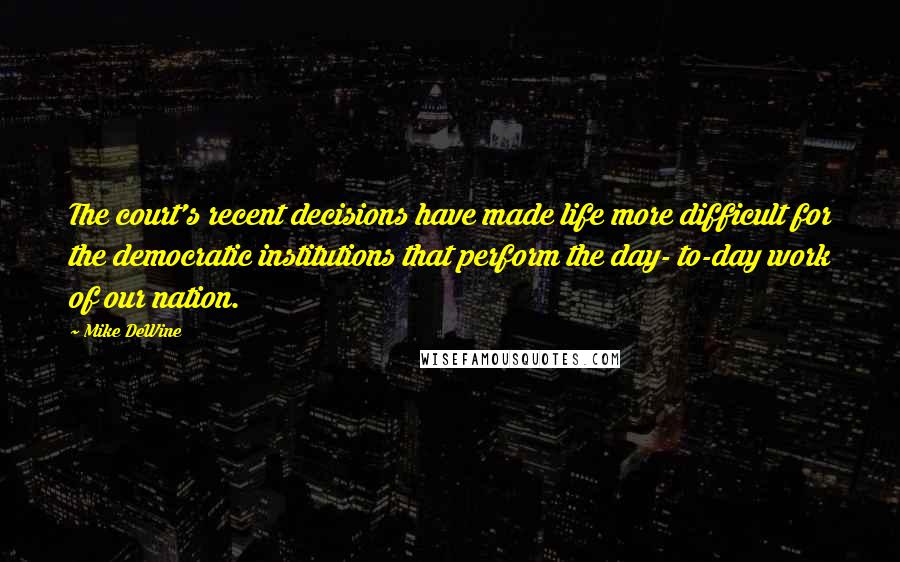 Mike DeWine Quotes: The court's recent decisions have made life more difficult for the democratic institutions that perform the day- to-day work of our nation.