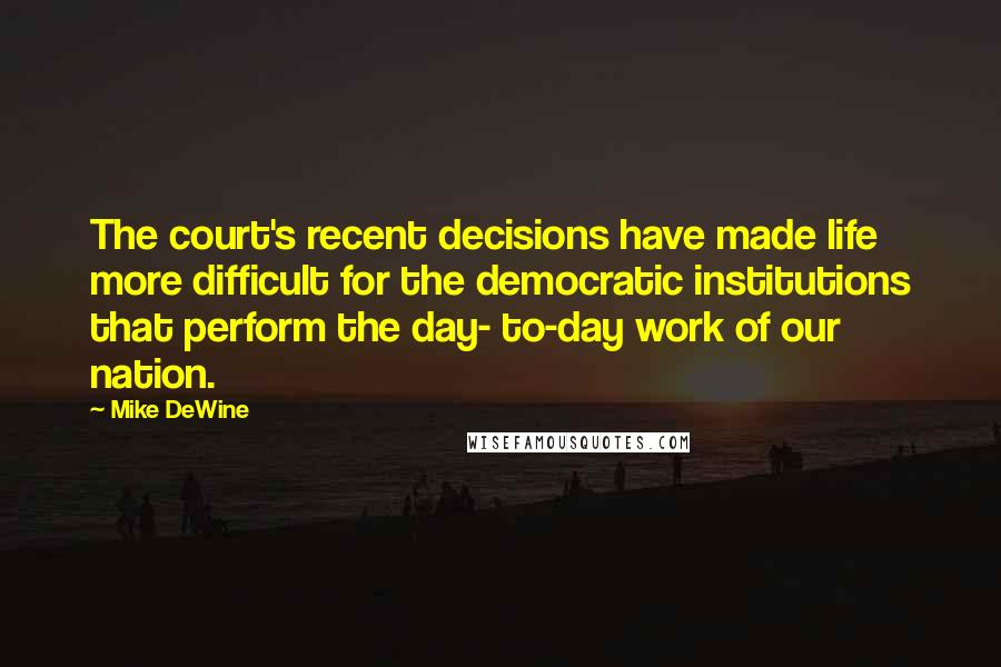 Mike DeWine Quotes: The court's recent decisions have made life more difficult for the democratic institutions that perform the day- to-day work of our nation.