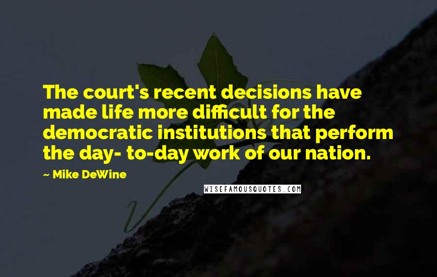 Mike DeWine Quotes: The court's recent decisions have made life more difficult for the democratic institutions that perform the day- to-day work of our nation.